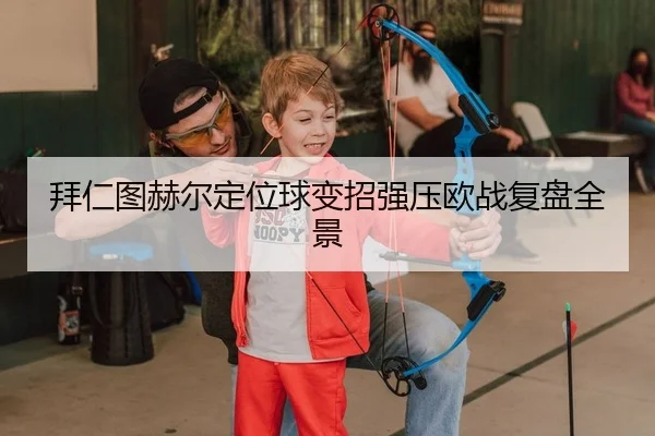 拜仁图赫尔定位球变招强压欧战复盘全景